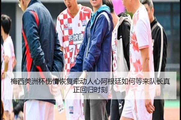 梅西美洲杯伤情恢复牵动人心阿根廷如何等来队长真正回归时刻